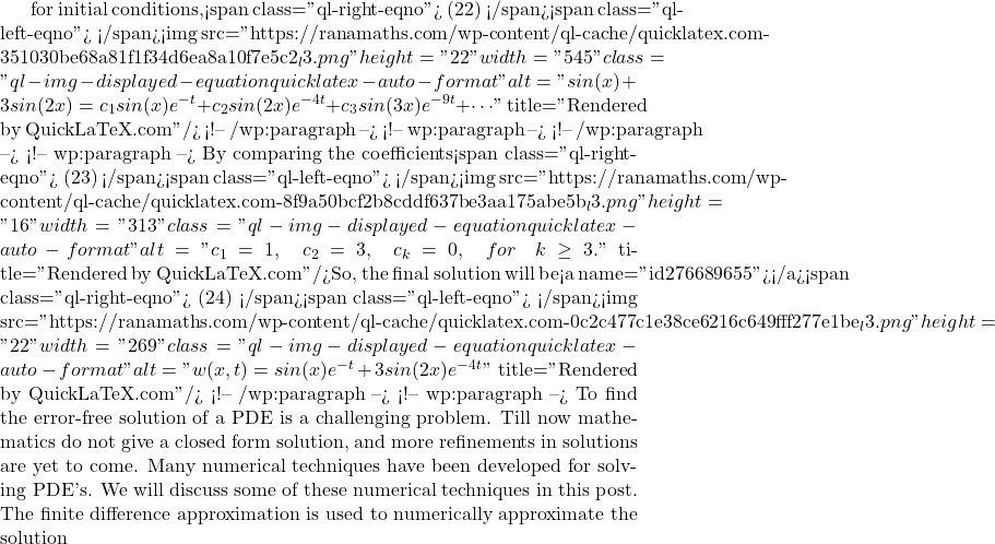 for initial conditions,<span class="ql-right-eqno"> (22) </span><span class="ql-left-eqno">   </span><img src="https://ranamaths.com/wp-content/ql-cache/quicklatex.com-351030be68a81f1f34d6ea8a10f7e5c2_l3.png" height="22" width="545" class="ql-img-displayed-equation quicklatex-auto-format" alt="\begin{equation*}sin({ x} )+ 3sin({2 x} )= c_1 sin({ x} ) e^{- t}+ c_2 sin({ 2x} ) e^{- 4t}+c_3 sin({3 x} ) e^{- 9t}+ \cdots\end{equation*}" title="Rendered by QuickLaTeX.com"/> <!-- /wp:paragraph --> <!-- wp:paragraph --> <!-- /wp:paragraph --> <!-- wp:paragraph --> By comparing the coefficients<span class="ql-right-eqno"> (23) </span><span class="ql-left-eqno">   </span><img src="https://ranamaths.com/wp-content/ql-cache/quicklatex.com-8f9a50bcf2b8cddf637be3aa175abe5b_l3.png" height="16" width="313" class="ql-img-displayed-equation quicklatex-auto-format" alt="\begin{equation*} c_1=1 ,\quad c_2=3, \quad c_k=0,\quad for \quad k\geq 3. \end{equation*}" title="Rendered by QuickLaTeX.com"/>So, the final solution will be<a name="id276689655"></a><span class="ql-right-eqno"> (24) </span><span class="ql-left-eqno">   </span><img src="https://ranamaths.com/wp-content/ql-cache/quicklatex.com-0c2c477c1e38ce6216c649fff277e1be_l3.png" height="22" width="269" class="ql-img-displayed-equation quicklatex-auto-format" alt="\begin{equation*} w(x,t)=sin({ x} ) e^{- t}+ 3 sin({ 2x} ) e^{- 4t}\end{equation*}" title="Rendered by QuickLaTeX.com"/> <!-- /wp:paragraph --> <!-- wp:paragraph --> To find the error-free solution of a PDE is a challenging problem. Till now mathematics do not give a closed form solution, and more refinements in solutions are yet to come. Many numerical techniques have been developed for solving PDE's. We will discuss some of these numerical techniques in this post. The finite difference approximation is used to numerically approximate the solution